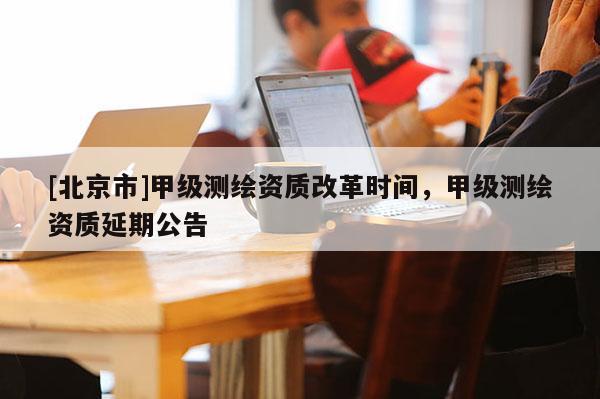 [北京市]甲級(jí)測(cè)繪資質(zhì)改革時(shí)間，甲級(jí)測(cè)繪資質(zhì)延期公告