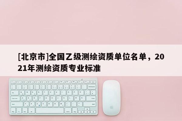 [北京市]全國(guó)乙級(jí)測(cè)繪資質(zhì)單位名單，2021年測(cè)繪資質(zhì)專業(yè)標(biāo)準(zhǔn)