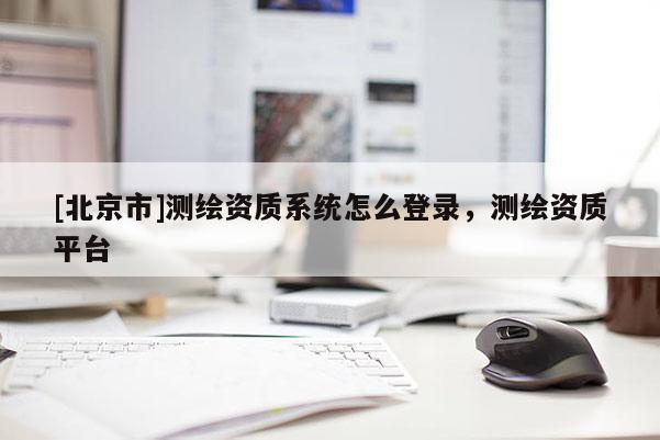 [北京市]測(cè)繪資質(zhì)系統(tǒng)怎么登錄，測(cè)繪資質(zhì)平臺(tái)