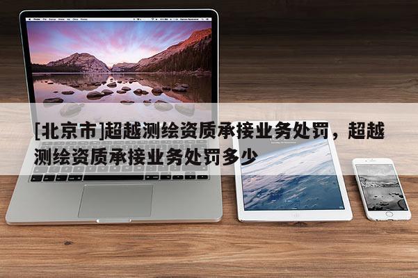 [北京市]超越測繪資質(zhì)承接業(yè)務(wù)處罰，超越測繪資質(zhì)承接業(yè)務(wù)處罰多少