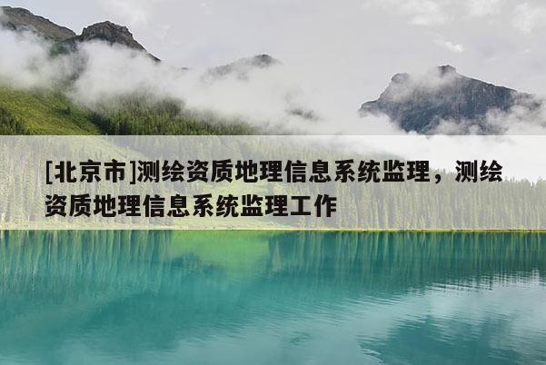 [北京市]測(cè)繪資質(zhì)地理信息系統(tǒng)監(jiān)理，測(cè)繪資質(zhì)地理信息系統(tǒng)監(jiān)理工作