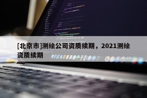 [北京市]測(cè)繪公司資質(zhì)續(xù)期，2021測(cè)繪資質(zhì)續(xù)期