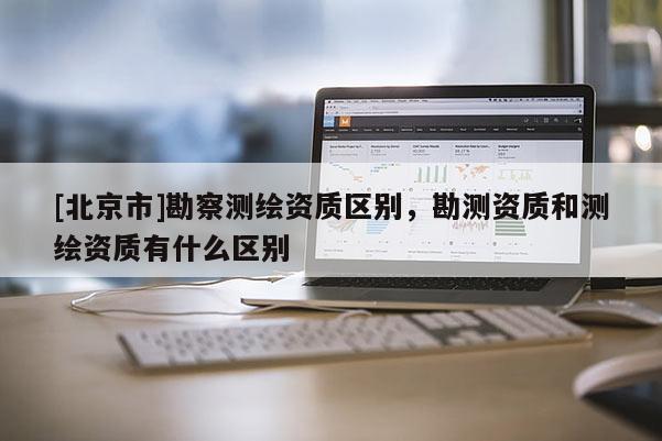 [北京市]勘察測(cè)繪資質(zhì)區(qū)別，勘測(cè)資質(zhì)和測(cè)繪資質(zhì)有什么區(qū)別