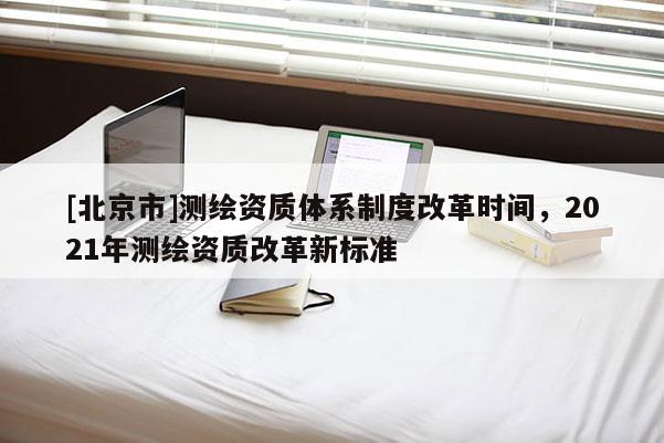 [北京市]測繪資質(zhì)體系制度改革時間，2021年測繪資質(zhì)改革新標(biāo)準(zhǔn)