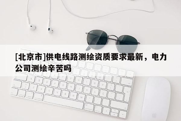 [北京市]供電線路測繪資質(zhì)要求最新，電力公司測繪辛苦嗎