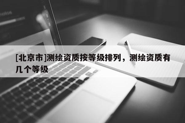 [北京市]測(cè)繪資質(zhì)按等級(jí)排列，測(cè)繪資質(zhì)有幾個(gè)等級(jí)
