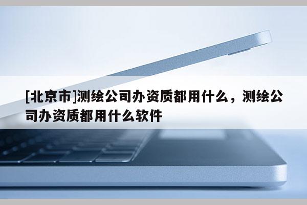[北京市]測(cè)繪公司辦資質(zhì)都用什么，測(cè)繪公司辦資質(zhì)都用什么軟件