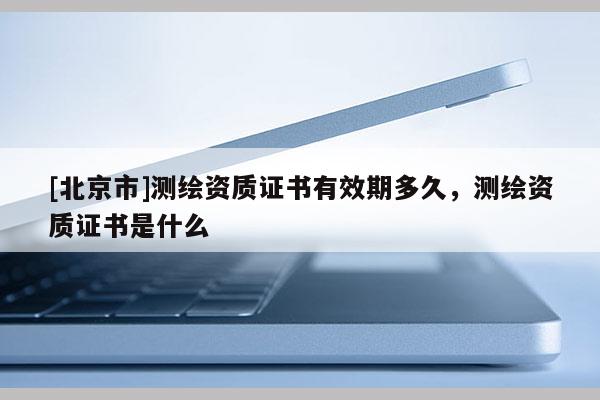 [北京市]測繪資質(zhì)證書有效期多久，測繪資質(zhì)證書是什么