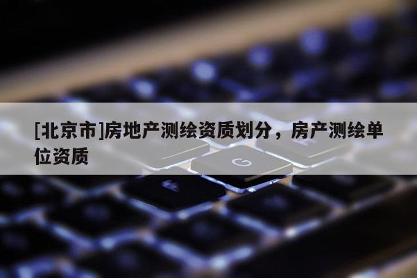 [北京市]房地產(chǎn)測(cè)繪資質(zhì)劃分，房產(chǎn)測(cè)繪單位資質(zhì)