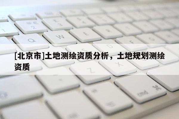 [北京市]土地測繪資質(zhì)分析，土地規(guī)劃測繪資質(zhì)
