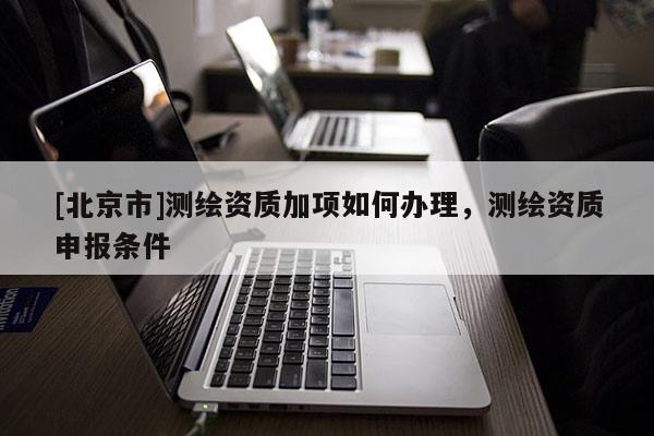[北京市]測繪資質(zhì)加項如何辦理，測繪資質(zhì)申報條件