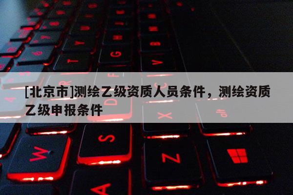 [北京市]測繪乙級資質(zhì)人員條件，測繪資質(zhì)乙級申報條件