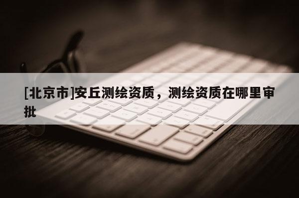 [北京市]安丘測(cè)繪資質(zhì)，測(cè)繪資質(zhì)在哪里審批
