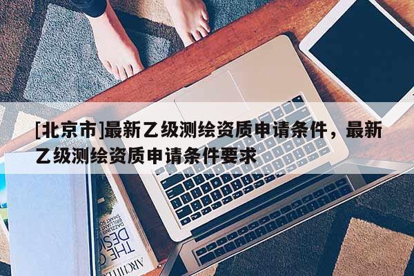 [北京市]最新乙級(jí)測(cè)繪資質(zhì)申請(qǐng)條件，最新乙級(jí)測(cè)繪資質(zhì)申請(qǐng)條件要求