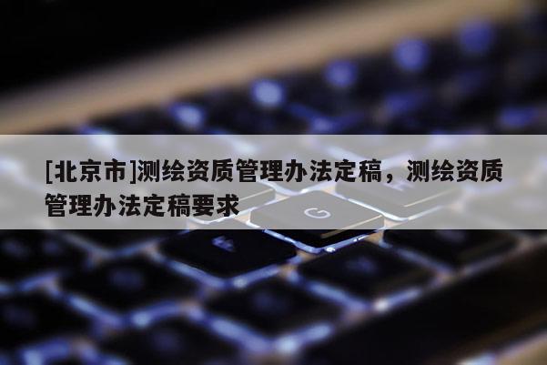 [北京市]測(cè)繪資質(zhì)管理辦法定稿，測(cè)繪資質(zhì)管理辦法定稿要求