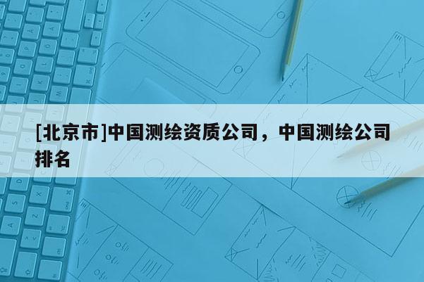 [北京市]中國(guó)測(cè)繪資質(zhì)公司，中國(guó)測(cè)繪公司排名