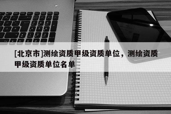 [北京市]測(cè)繪資質(zhì)甲級(jí)資質(zhì)單位，測(cè)繪資質(zhì)甲級(jí)資質(zhì)單位名單