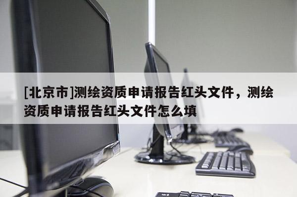 [北京市]測(cè)繪資質(zhì)申請(qǐng)報(bào)告紅頭文件，測(cè)繪資質(zhì)申請(qǐng)報(bào)告紅頭文件怎么填