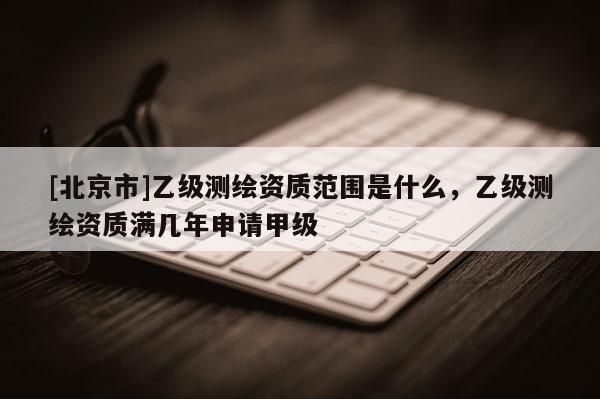 [北京市]乙級測繪資質(zhì)范圍是什么，乙級測繪資質(zhì)滿幾年申請甲級