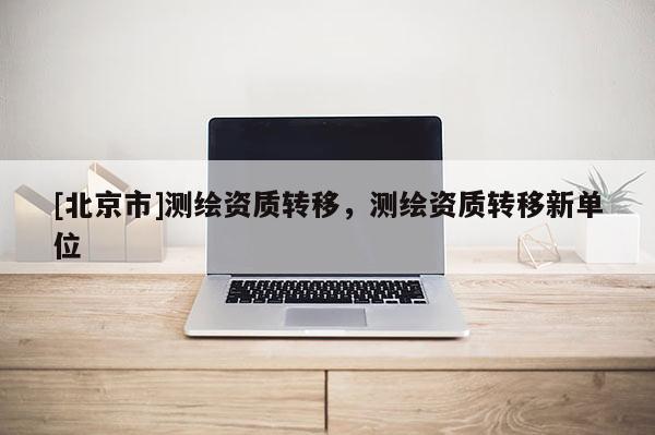 [北京市]測繪資質(zhì)轉(zhuǎn)移，測繪資質(zhì)轉(zhuǎn)移新單位