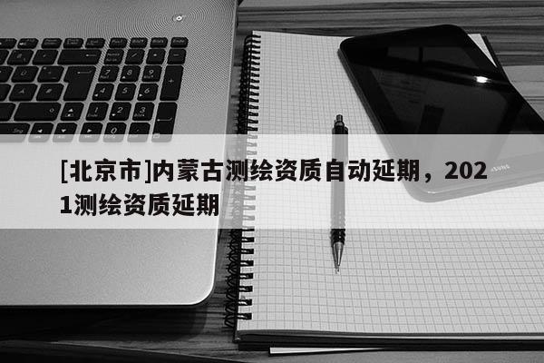 [北京市]內(nèi)蒙古測繪資質(zhì)自動(dòng)延期，2021測繪資質(zhì)延期