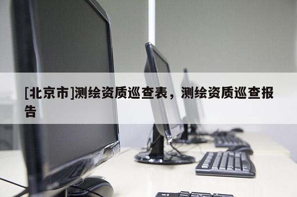 [北京市]測(cè)繪資質(zhì)巡查表，測(cè)繪資質(zhì)巡查報(bào)告