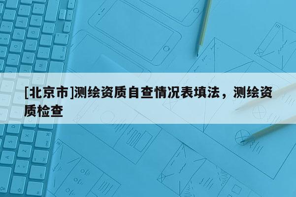 [北京市]測(cè)繪資質(zhì)自查情況表填法，測(cè)繪資質(zhì)檢查