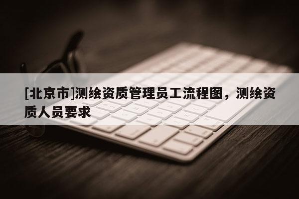 [北京市]測(cè)繪資質(zhì)管理員工流程圖，測(cè)繪資質(zhì)人員要求