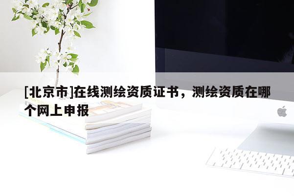 [北京市]在線測繪資質(zhì)證書，測繪資質(zhì)在哪個網(wǎng)上申報