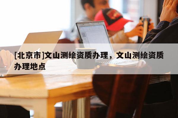 [北京市]文山測繪資質(zhì)辦理，文山測繪資質(zhì)辦理地點(diǎn)