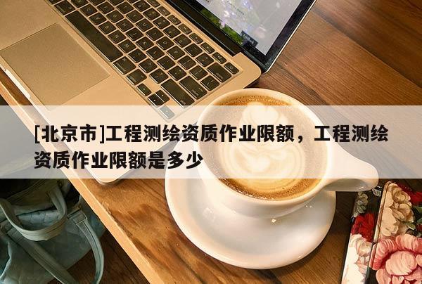 [北京市]工程測(cè)繪資質(zhì)作業(yè)限額，工程測(cè)繪資質(zhì)作業(yè)限額是多少