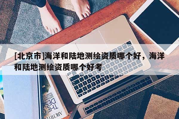 [北京市]海洋和陸地測(cè)繪資質(zhì)哪個(gè)好，海洋和陸地測(cè)繪資質(zhì)哪個(gè)好考