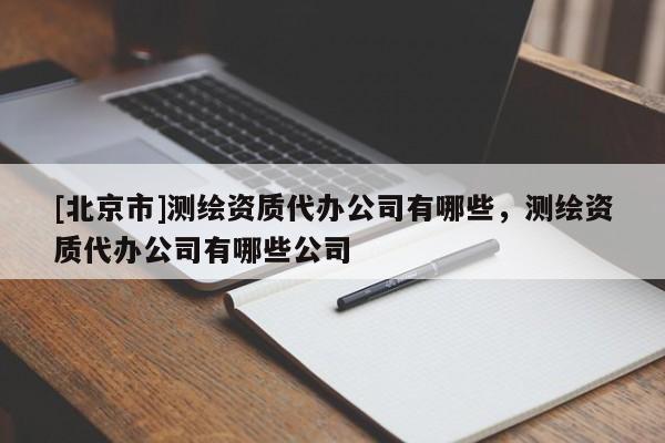 [北京市]測(cè)繪資質(zhì)代辦公司有哪些，測(cè)繪資質(zhì)代辦公司有哪些公司