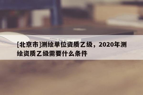 [北京市]測(cè)繪單位資質(zhì)乙級(jí)，2020年測(cè)繪資質(zhì)乙級(jí)需要什么條件