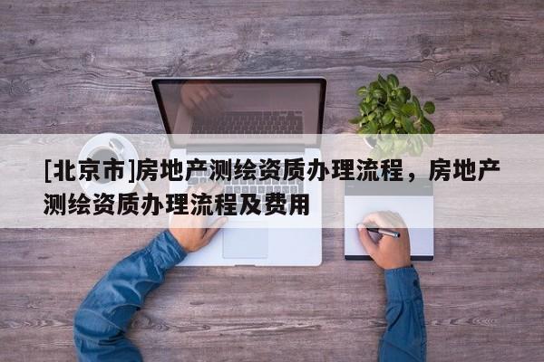 [北京市]房地產(chǎn)測繪資質(zhì)辦理流程，房地產(chǎn)測繪資質(zhì)辦理流程及費用