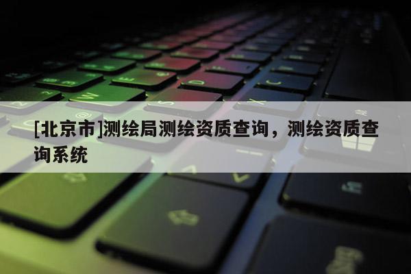 [北京市]測繪局測繪資質(zhì)查詢，測繪資質(zhì)查詢系統(tǒng)