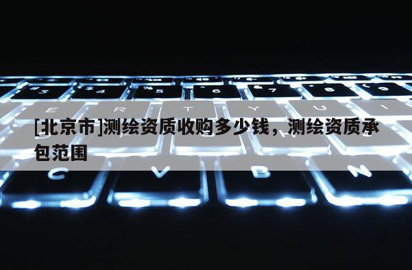 [北京市]測(cè)繪資質(zhì)收購(gòu)多少錢(qián)，測(cè)繪資質(zhì)承包范圍