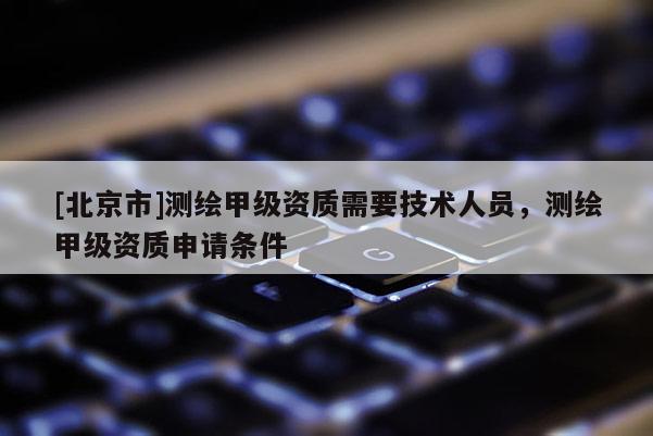 [北京市]測繪甲級資質(zhì)需要技術(shù)人員，測繪甲級資質(zhì)申請條件