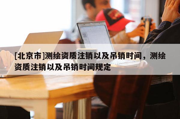 [北京市]測(cè)繪資質(zhì)注銷以及吊銷時(shí)間，測(cè)繪資質(zhì)注銷以及吊銷時(shí)間規(guī)定