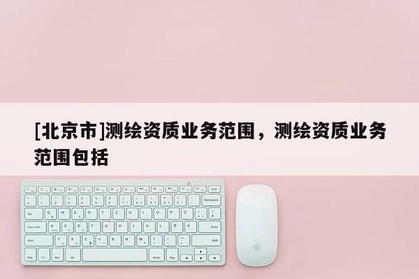 [北京市]測繪資質(zhì)業(yè)務(wù)范圍，測繪資質(zhì)業(yè)務(wù)范圍包括
