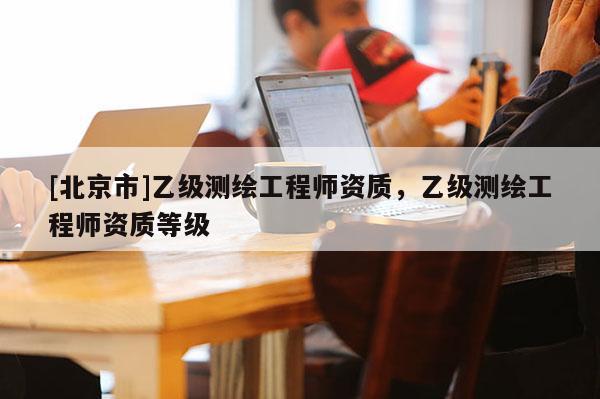 [北京市]乙級(jí)測(cè)繪工程師資質(zhì)，乙級(jí)測(cè)繪工程師資質(zhì)等級(jí)