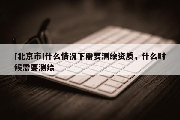 [北京市]什么情況下需要測(cè)繪資質(zhì)，什么時(shí)候需要測(cè)繪