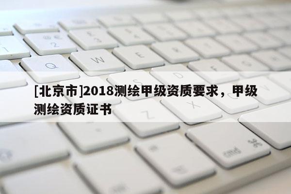 [北京市]2018測(cè)繪甲級(jí)資質(zhì)要求，甲級(jí)測(cè)繪資質(zhì)證書