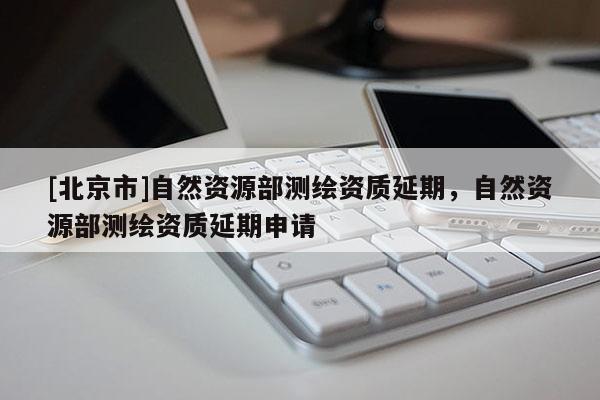 [北京市]自然資源部測(cè)繪資質(zhì)延期，自然資源部測(cè)繪資質(zhì)延期申請(qǐng)