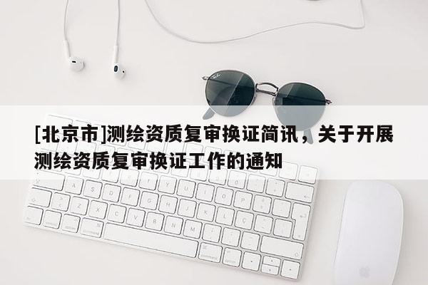 [北京市]測繪資質(zhì)復(fù)審換證簡訊，關(guān)于開展測繪資質(zhì)復(fù)審換證工作的通知
