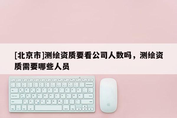 [北京市]測繪資質(zhì)要看公司人數(shù)嗎，測繪資質(zhì)需要哪些人員