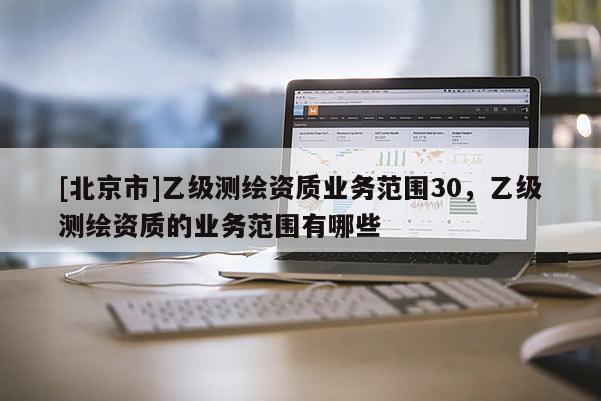 [北京市]乙級測繪資質(zhì)業(yè)務(wù)范圍30，乙級測繪資質(zhì)的業(yè)務(wù)范圍有哪些
