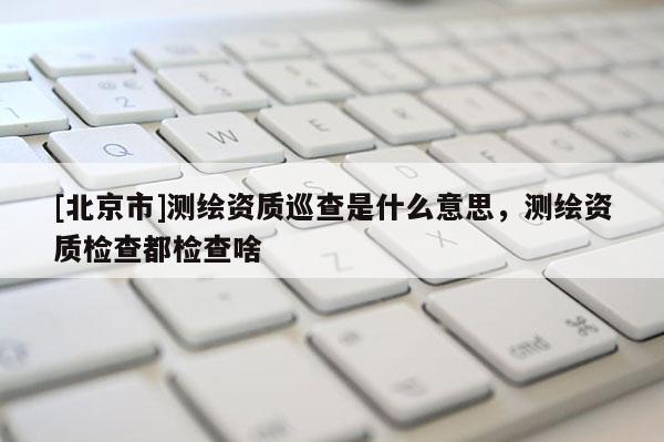 [北京市]測繪資質(zhì)巡查是什么意思，測繪資質(zhì)檢查都檢查啥