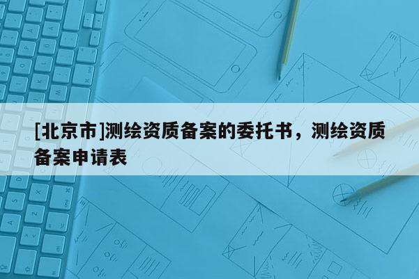 [北京市]測繪資質(zhì)備案的委托書，測繪資質(zhì)備案申請表
