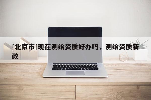 [北京市]現(xiàn)在測繪資質(zhì)好辦嗎，測繪資質(zhì)新政